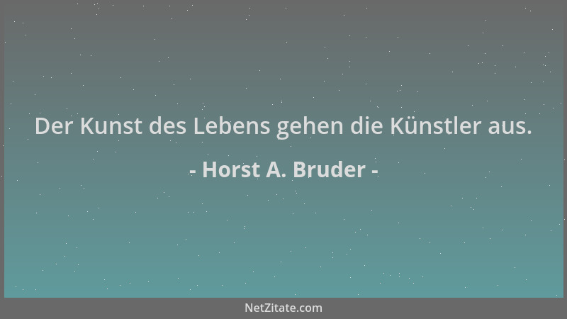 Horst A. Bruder - Der Kunst des Lebens gehen die Künstler aus....