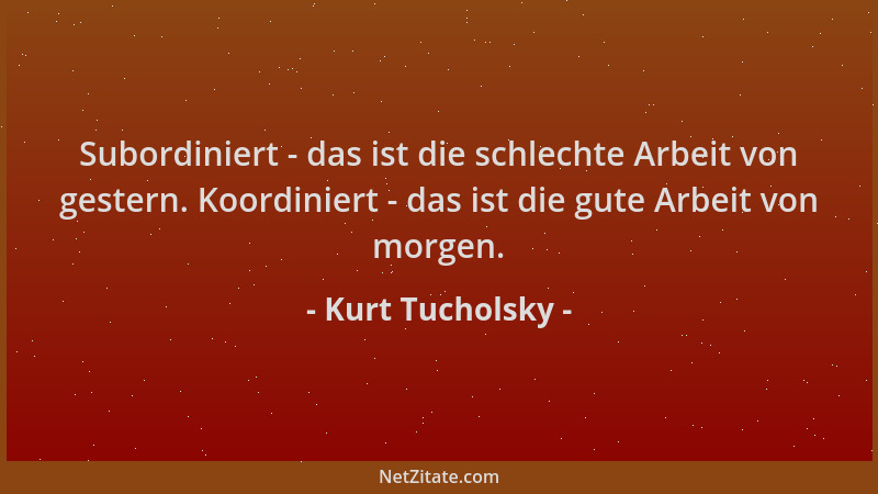 Kurt Tucholsky - Subordiniert - das ist die schlechte Arbeit von gestern. Koordiniert - das ist die gute Arbeit von morgen....