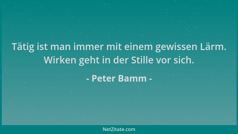 Peter Bamm - Tätig ist man immer mit einem gewissen Lärm. Wirken geht in der Stille vor sich....