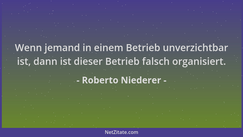 Roberto Niederer - Wenn jemand in einem Betrieb unverzichtbar ist, dann ist dieser Betrieb falsch organisiert....