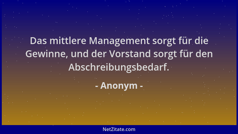 Anonym - Das mittlere Management sorgt für die Gewinne, und der Vorstand sorgt für den Abschreibungsbedarf....
