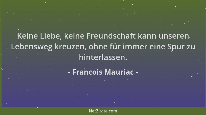 Francois Mauriac - Keine Liebe, keine Freundschaft kann unseren Lebensweg kreuzen, ohne für immer eine Spur zu hinterlassen...