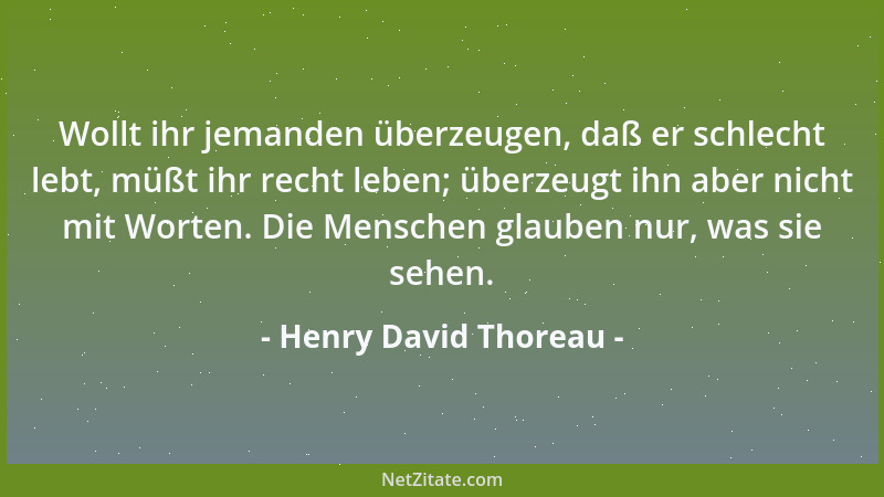 Henry David Thoreau - Wollt ihr jemanden überzeugen, daß er schlecht lebt, müßt ihr recht leben; überzeugt ihn aber nicht m...