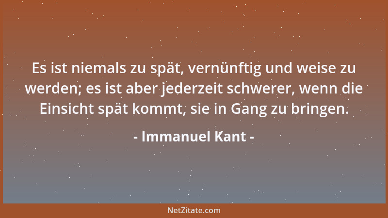Immanuel Kant - Es ist niemals zu spät, vernünftig und weise zu werden; es ist aber jederzeit schwerer, wenn die Einsicht s...