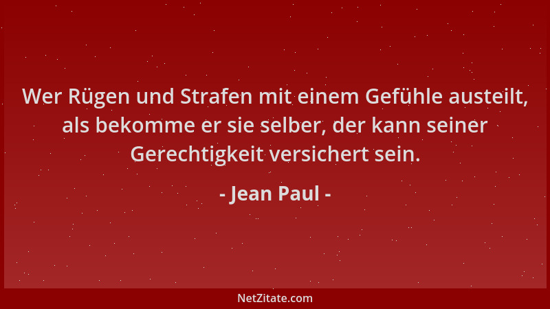 Jean Paul - Wer Rügen und Strafen mit einem Gefühle austeilt, als bekomme er sie selber, der kann seiner Gerechtigkeit vers...