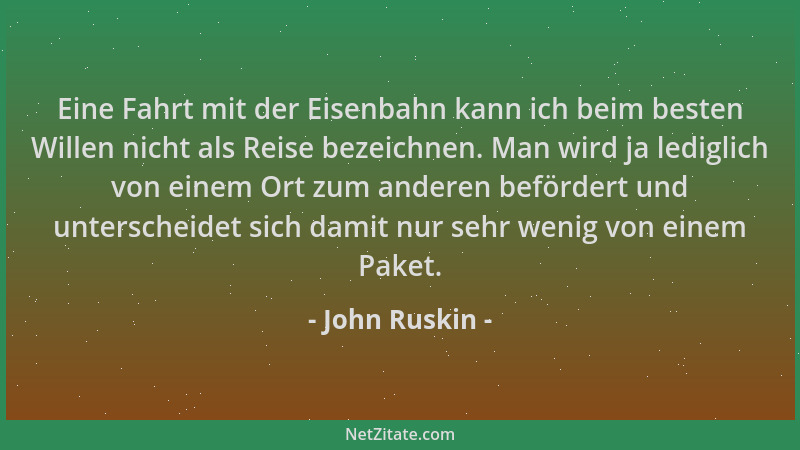 John Ruskin - Eine Fahrt mit der Eisenbahn kann ich beim besten Willen nicht als Reise bezeichnen. Man wird ja lediglich vo...