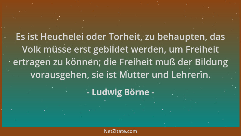 Ludwig Börne - Es ist Heuchelei oder Torheit, zu behaupten, das Volk müsse erst gebildet werden, um Freiheit ertragen zu kö...