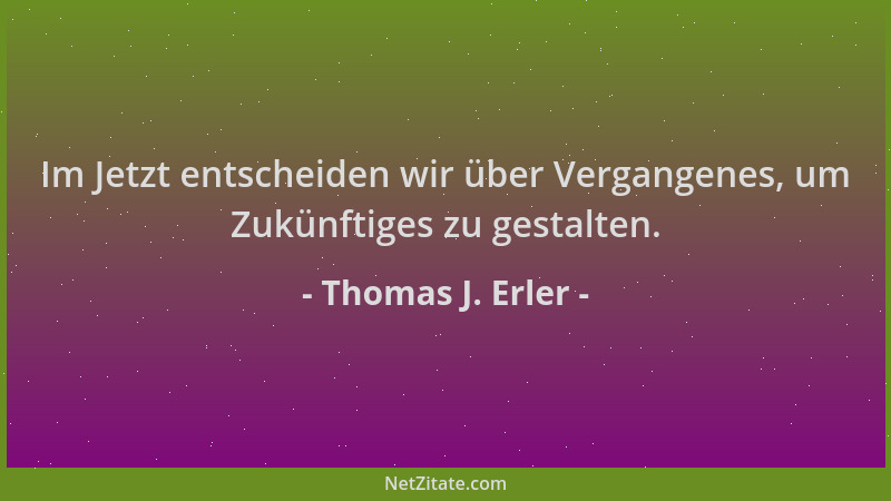 Thomas J. Erler - Im Jetzt entscheiden wir über Vergangenes, um Zukünftiges zu gestalten....