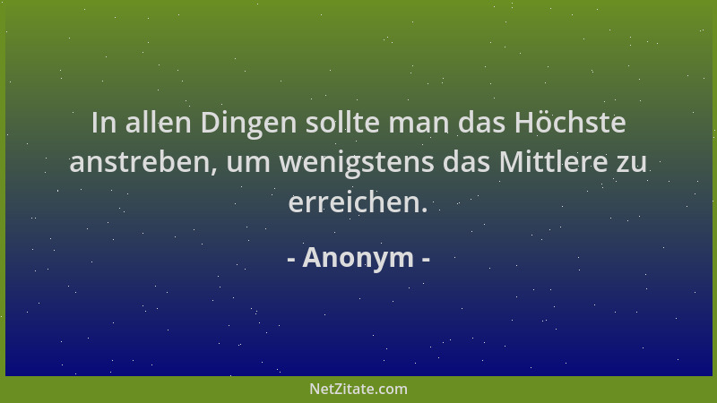 Anonym - In allen Dingen sollte man das Höchste anstreben, um wenigstens das Mittlere zu erreichen....