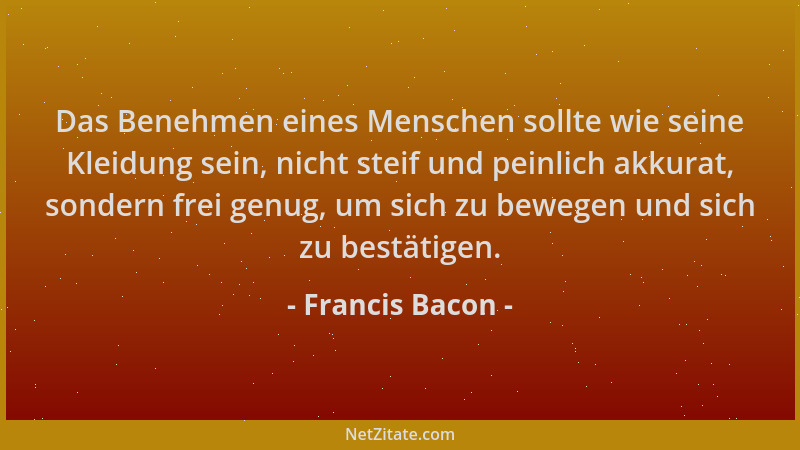 Francis Bacon - Das Benehmen eines Menschen sollte wie seine Kleidung sein, nicht steif und peinlich akkurat, sondern frei...