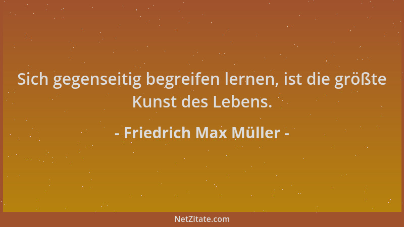 Friedrich Max Müller - Sich gegenseitig begreifen lernen, ist die größte Kunst des Lebens....