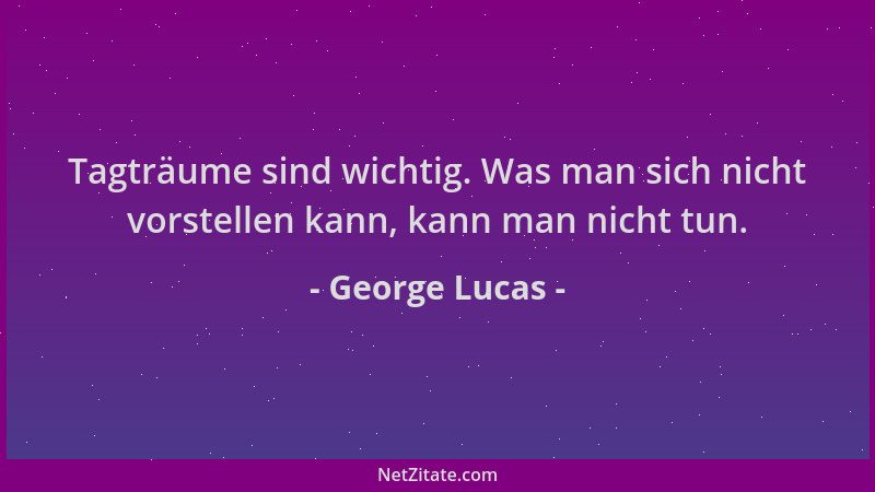 George Lucas - Tagträume sind wichtig. Was man sich nicht vorstellen kann, kann man nicht tun....