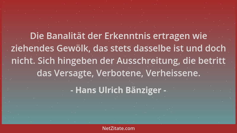 Hans Ulrich Bänziger - Die Banalität der Erkenntnis ertragen wie ziehendes Gewölk, das stets dasselbe ist und doch nicht. S...