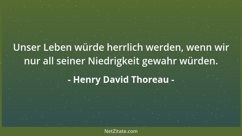 Henry David Thoreau - Unser Leben würde herrlich werden, wenn wir nur all seiner Niedrigkeit gewahr würden....