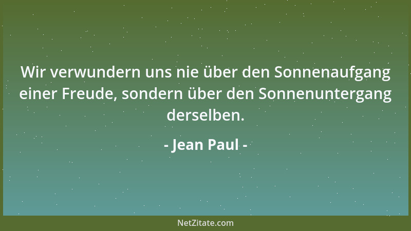 Jean Paul - Wir verwundern uns nie über den Sonnenaufgang einer Freude, sondern über den Sonnenuntergang derselben....