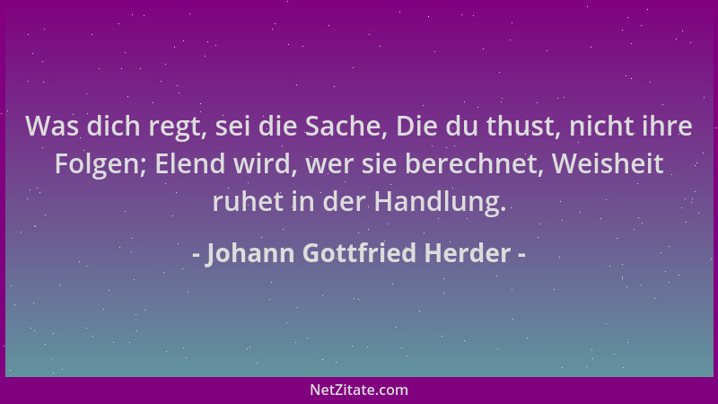 Johann Gottfried Herder - Was dich regt, sei die Sache, Die du thust, nicht ihre Folgen; Elend wird, wer sie berechnet, Wei...