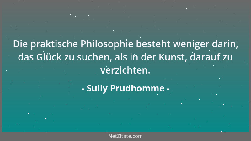 Sully Prudhomme - Die praktische Philosophie besteht weniger darin, das Glück zu suchen, als in der Kunst, darauf zu verzic...
