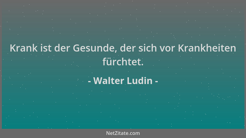 Walter Ludin - Krank ist der Gesunde, der sich vor Krankheiten fürchtet....