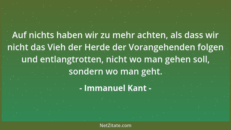 Immanuel Kant - Auf nichts haben wir zu mehr achten, als dass wir nicht das Vieh der Herde der Vorangehenden folgen und ent...