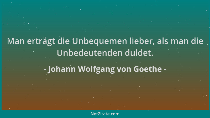Johann Wolfgang von Goethe - Man erträgt die Unbequemen lieber, als man die Unbedeutenden duldet....