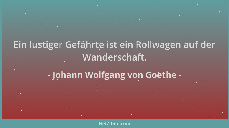 Johann Wolfgang von Goethe - Ein lustiger Gefährte ist ein Rollwagen auf der Wanderschaft....
