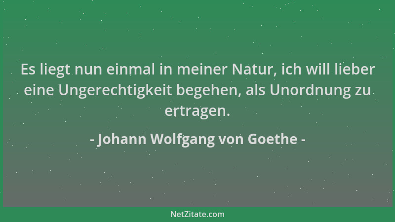 Johann Wolfgang von Goethe - Es liegt nun einmal in meiner Natur, ich will lieber eine Ungerechtigkeit begehen, als Unordnu...