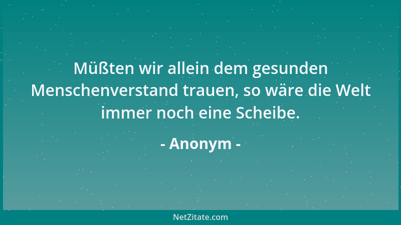 Anonym - Müßten wir allein dem gesunden Menschenverstand trauen, so wäre die Welt immer noch eine Scheibe....