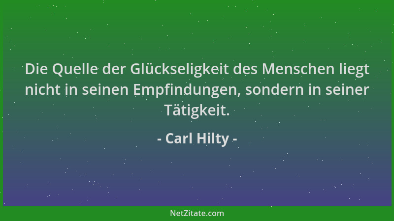 Carl Hilty - Die Quelle der Glückseligkeit des Menschen liegt nicht in seinen Empfindungen, sondern in seiner Tätigkeit....