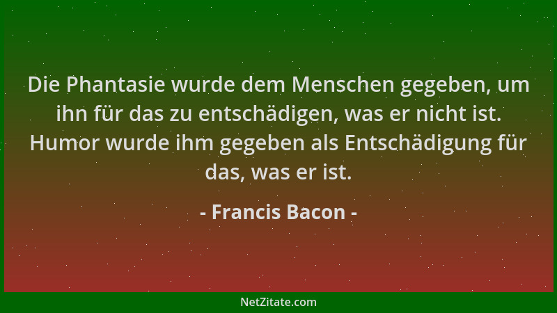 Francis Bacon - Die Phantasie wurde dem Menschen gegeben, um ihn für das zu entschädigen, was er nicht ist. Humor wurde ihm...