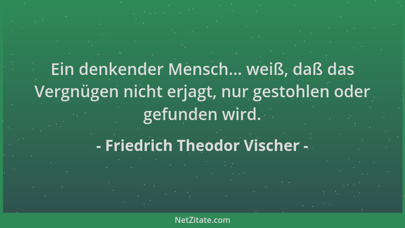 Friedrich Theodor Vischer - Ein denkender Mensch... weiß, daß das Vergnügen nicht erjagt, nur gestohlen oder gefunden wird....
