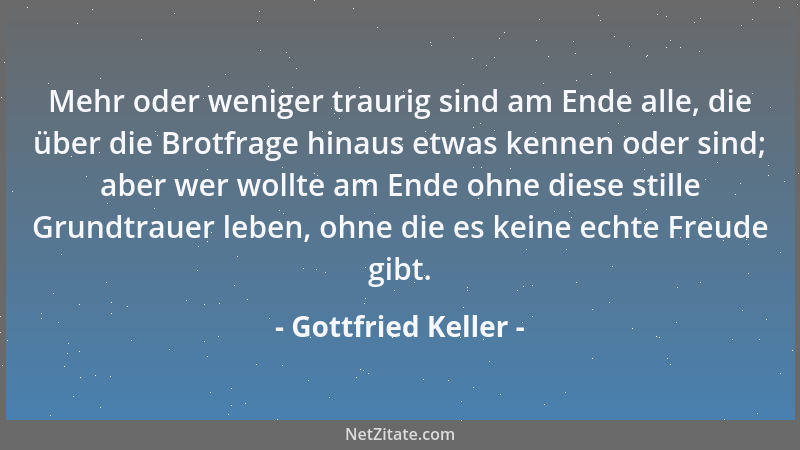Gottfried Keller - Mehr oder weniger traurig sind am Ende alle, die über die Brotfrage hinaus etwas kennen oder sind; aber...