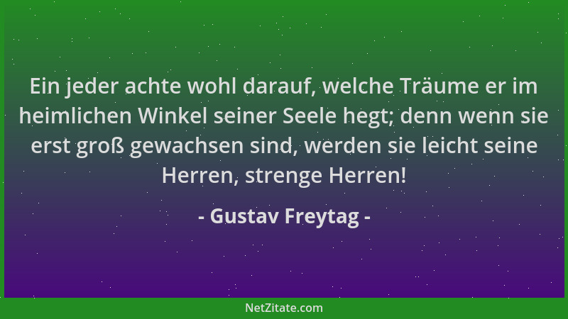 Gustav Freytag - Ein jeder achte wohl darauf, welche Träume er im heimlichen Winkel seiner Seele hegt; denn wenn sie erst g...