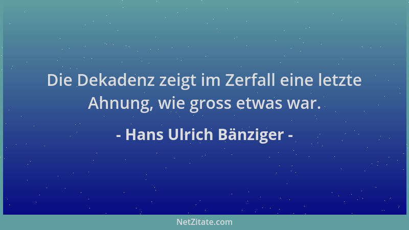 Hans Ulrich Bänziger - Die Dekadenz zeigt im Zerfall eine letzte Ahnung, wie gross etwas war....
