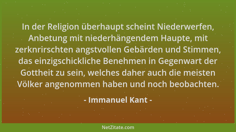 Immanuel Kant - In der Religion überhaupt scheint Niederwerfen, Anbetung mit niederhängendem Haupte, mit zerknrirschten ang...
