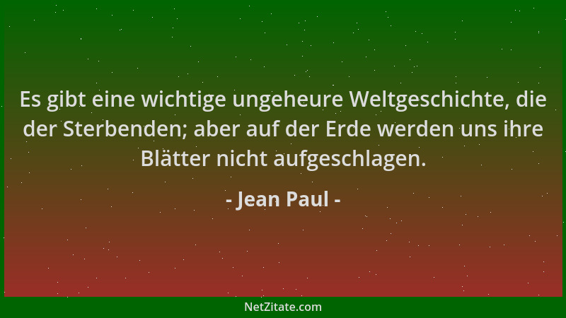 Jean Paul - Es gibt eine wichtige ungeheure Weltgeschichte, die der Sterbenden; aber auf der Erde werden uns ihre Blätter n...