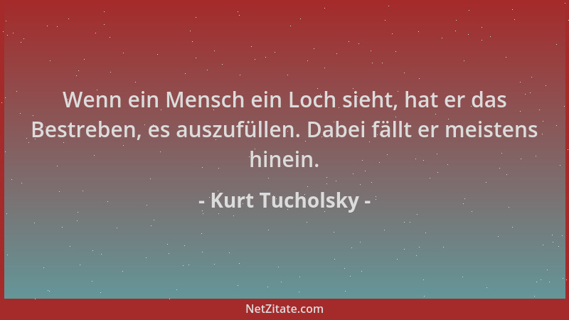 Kurt Tucholsky - Wenn ein Mensch ein Loch sieht, hat er das Bestreben, es auszufüllen. Dabei fällt er meistens hinein....