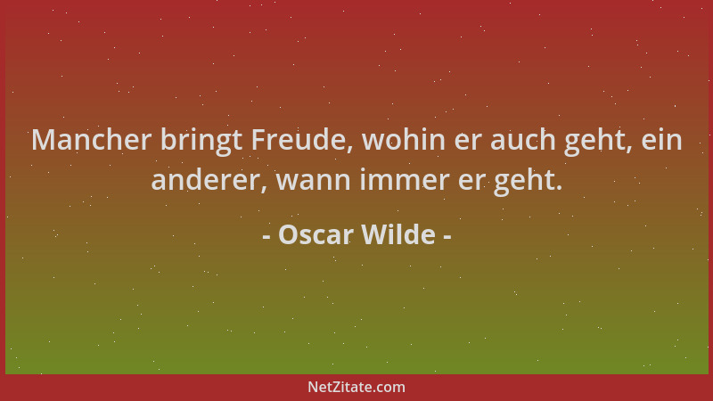 Oscar Wilde - Mancher bringt Freude, wohin er auch geht, ein anderer, wann immer er geht....