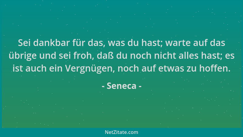Seneca - Sei dankbar für das, was du hast; warte auf das übrige und sei froh, daß du noch nicht alles hast; es ist auch ein...
