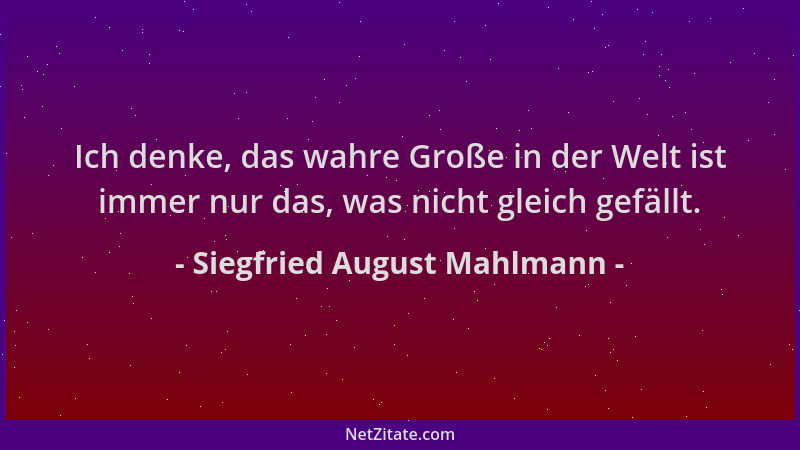 Siegfried August Mahlmann - Ich denke, das wahre Große in der Welt ist immer nur das, was nicht gleich gefällt....