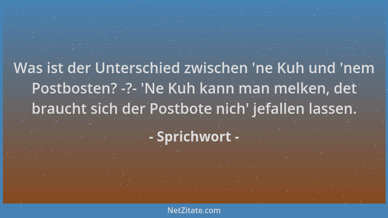 Sprichwort - Was ist der Unterschied zwischen  'ne Kuh und  'nem Postbosten? -?-  'Ne Kuh kann man melken, det braucht sich de...