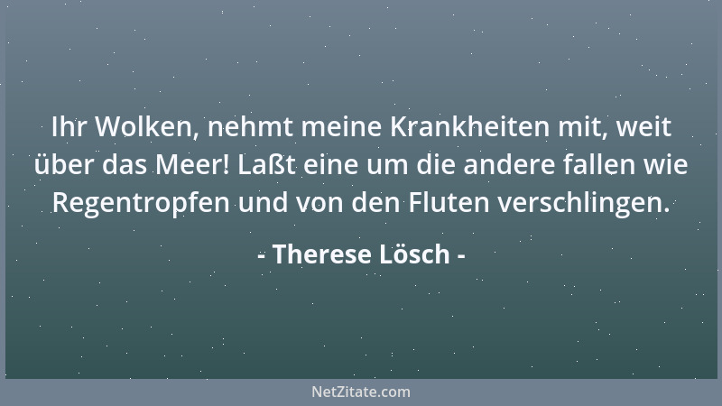 Therese Lösch - Ihr Wolken, nehmt meine Krankheiten mit, weit über das Meer! Laßt eine um die andere fallen wie Regentropfe...