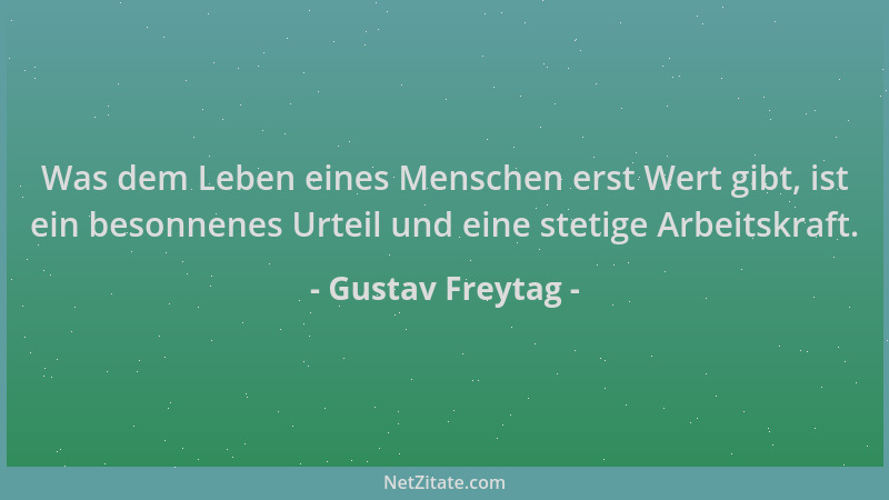 Gustav Freytag - Was dem Leben eines Menschen erst Wert gibt, ist ein besonnenes Urteil und eine stetige Arbeitskraft....
