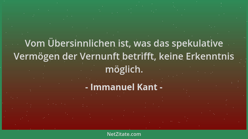 Immanuel Kant - Vom Übersinnlichen ist, was das spekulative Vermögen der Vernunft betrifft, keine Erkenntnis möglich....