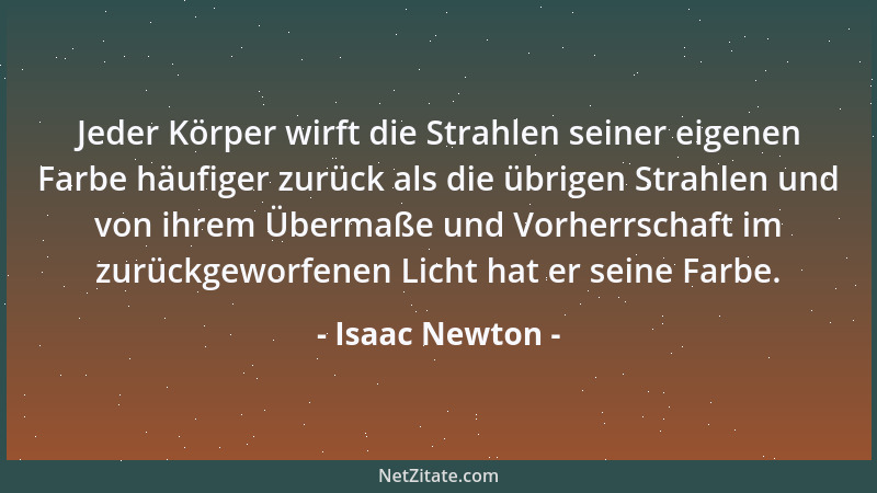 Isaac Newton - Jeder Körper wirft die Strahlen seiner eigenen Farbe häufiger zurück als die übrigen Strahlen und von ihrem...