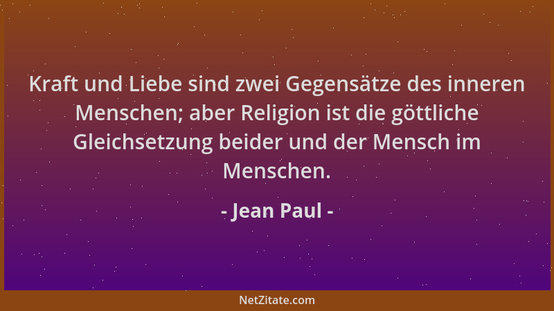 Jean Paul - Kraft und Liebe sind zwei Gegensätze des inneren Menschen; aber Religion ist die göttliche Gleichsetzung beider...