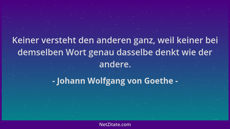 Johann Wolfgang von Goethe - Keiner versteht den anderen ganz, weil keiner bei demselben Wort genau dasselbe denkt wie der...