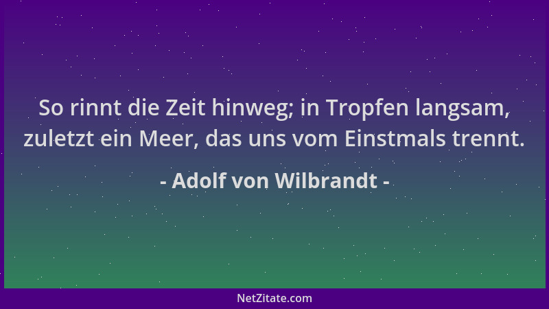 Adolf von Wilbrandt - So rinnt die Zeit hinweg; in Tropfen langsam, zuletzt ein Meer, das uns vom Einstmals trennt....