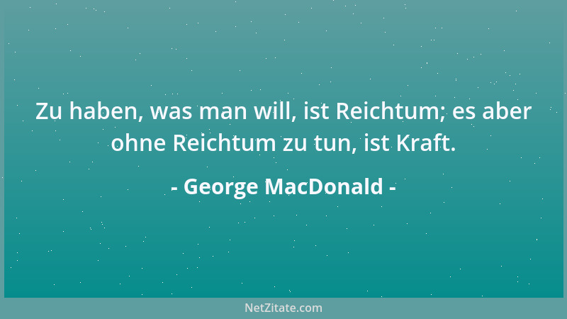 George MacDonald - Zu haben, was man will, ist Reichtum; es aber ohne Reichtum zu tun, ist Kraft....