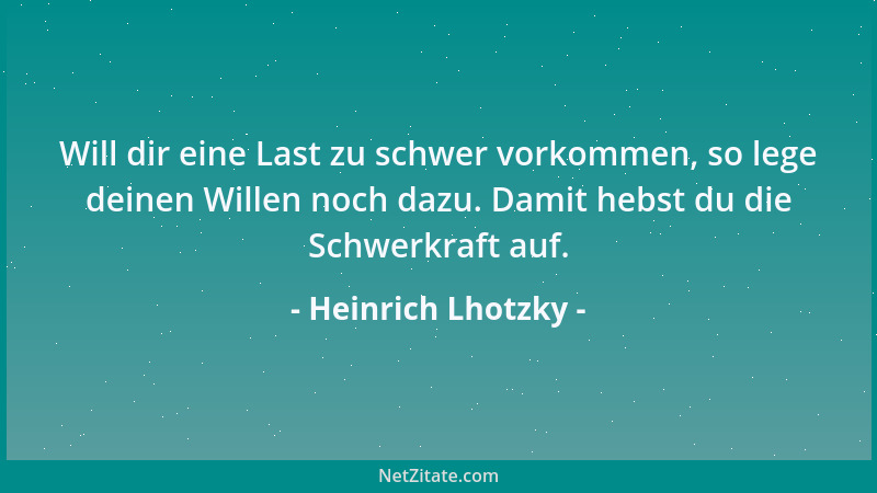 Heinrich Lhotzky - Will dir eine Last zu schwer vorkommen, so lege deinen Willen noch dazu. Damit hebst du die Schwerkraft...