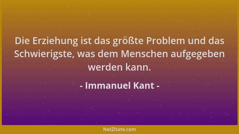 Immanuel Kant - Die Erziehung ist das größte Problem und das Schwierigste, was dem Menschen aufgegeben werden kann....